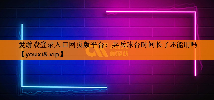 爱游戏登录入口网页版平台：乒乓球台时间长了还能用吗