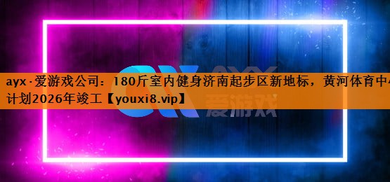 ayx·爱游戏公司：180斤室内健身济南起步区新地标，黄河体育中心计划2026年竣工